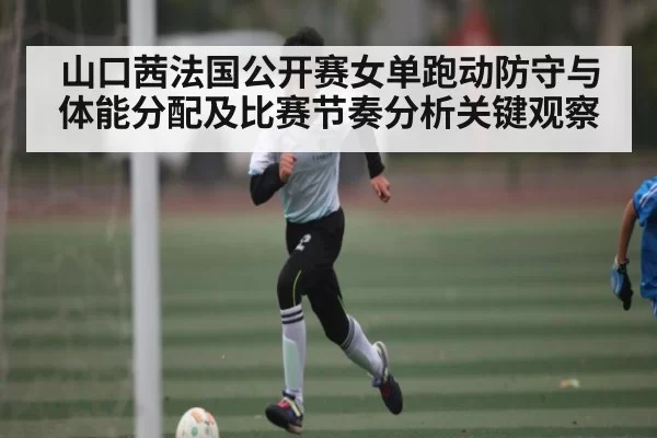 山口茜法国公开赛女单跑动防守与体能分配及比赛节奏分析关键观察