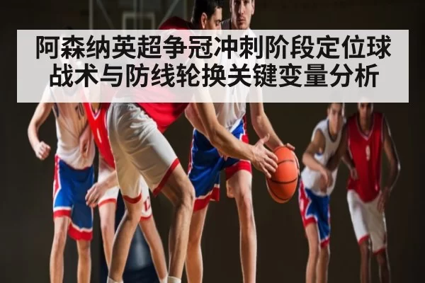 阿森纳英超争冠冲刺阶段定位球战术与防线轮换关键变量分析
